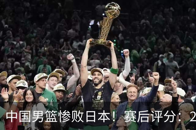 中国男篮惨败日本！赛后评分：2人优秀 4人合格 3人"花样"拉胯