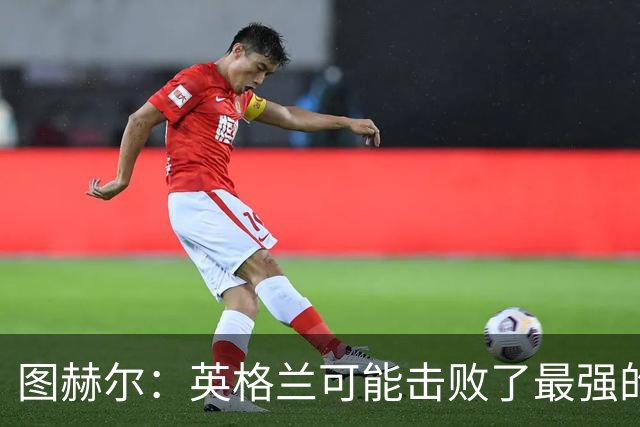 图赫尔：英格兰可能击败了最强的法国，和西班牙的差距正在缩小